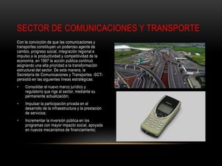 Con la convicción de que las comunicaciones y
transportes constituyen un poderoso agente de
cambio, progreso social, integración regional e
impulso a la productividad y competitividad de la
economía, en 1997 la acción pública continuó
asignando una alta prioridad a la transformación
estructural del sector. De esta manera, la
Secretaría de Comunicaciones y Transportes -SCT-
persistió en las siguientes líneas estratégicas:
• Consolidar el nuevo marco jurídico y
regulatorio que rige al sector, mediante su
permanente actualización;
• Impulsar la participación privada en el
desarrollo de la infraestructura y la prestación
de servicios;
• Incrementar la inversión pública en los
programas con mayor impacto social, apoyada
en nuevos mecanismos de financiamiento;
SECTOR DE COMUNICACIONES Y TRANSPORTE
 