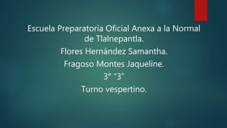 Escuela Preparatoria Oficial Anexa a la Normal
de Tlalnepantla.
Flores Hernández Samantha.
Fragoso Montes Jaqueline.
3° “3”
Turno vespertino.
 
