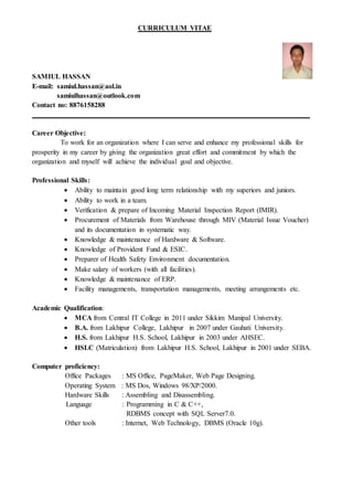 CURRICULUM VITAE
SAMIUL HASSAN
E-mail: samiul.hassan@aol.in
samiulhassan@outlook.com
Contact no: 8876158288
Career Objective:
To work for an organization where I can serve and enhance my professional skills for
prosperity in my career by giving the organization great effort and commitment by which the
organization and myself will achieve the individual goal and objective.
Professional Skills:
 Ability to maintain good long term relationship with my superiors and juniors.
 Ability to work in a team.
 Verification & prepare of Incoming Material Inspection Report (IMIR).
 Procurement of Materials from Warehouse through MIV (Material Issue Voucher)
and its documentation in systematic way.
 Knowledge & maintenance of Hardware & Software.
 Knowledge of Provident Fund & ESIC.
 Preparer of Health Safety Environment documentation.
 Make salary of workers (with all facilities).
 Knowledge & maintenance of ERP.
 Facility managements, transportation managements, meeting arrangements etc.
Academic Qualification:
 MCA from Central IT College in 2011 under Sikkim Manipal University.
 B.A. from Lakhipur College, Lakhipur in 2007 under Gauhati University.
 H.S. from Lakhipur H.S. School, Lakhipur in 2003 under AHSEC.
 HSLC (Matriculation) from Lakhipur H.S. School, Lakhipur in 2001 under SEBA.
Computer proficiency:
Office Packages : MS Office, PageMaker, Web Page Designing.
Operating System : MS Dos, Windows 98/XP/2000.
Hardware Skills : Assembling and Disassembling.
Language : Programming in C & C++,
RDBMS concept with SQL Server7.0.
Other tools : Internet, Web Technology, DBMS (Oracle 10g).
 