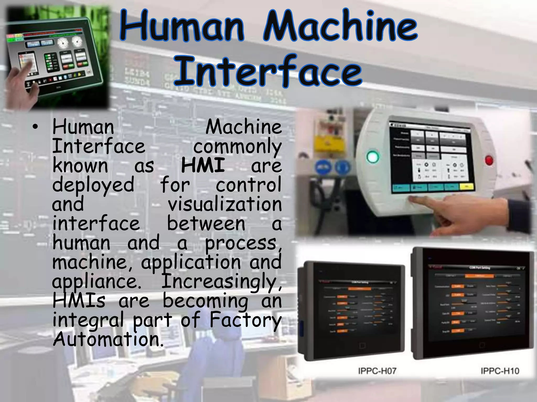 • Human Machine
Interface commonly
known as HMI are
deployed for control
and visualization
interface between a
human and a process,
machine, application and
appliance. Increasingly,
HMIs are becoming an
integral part of Factory
Automation.
 