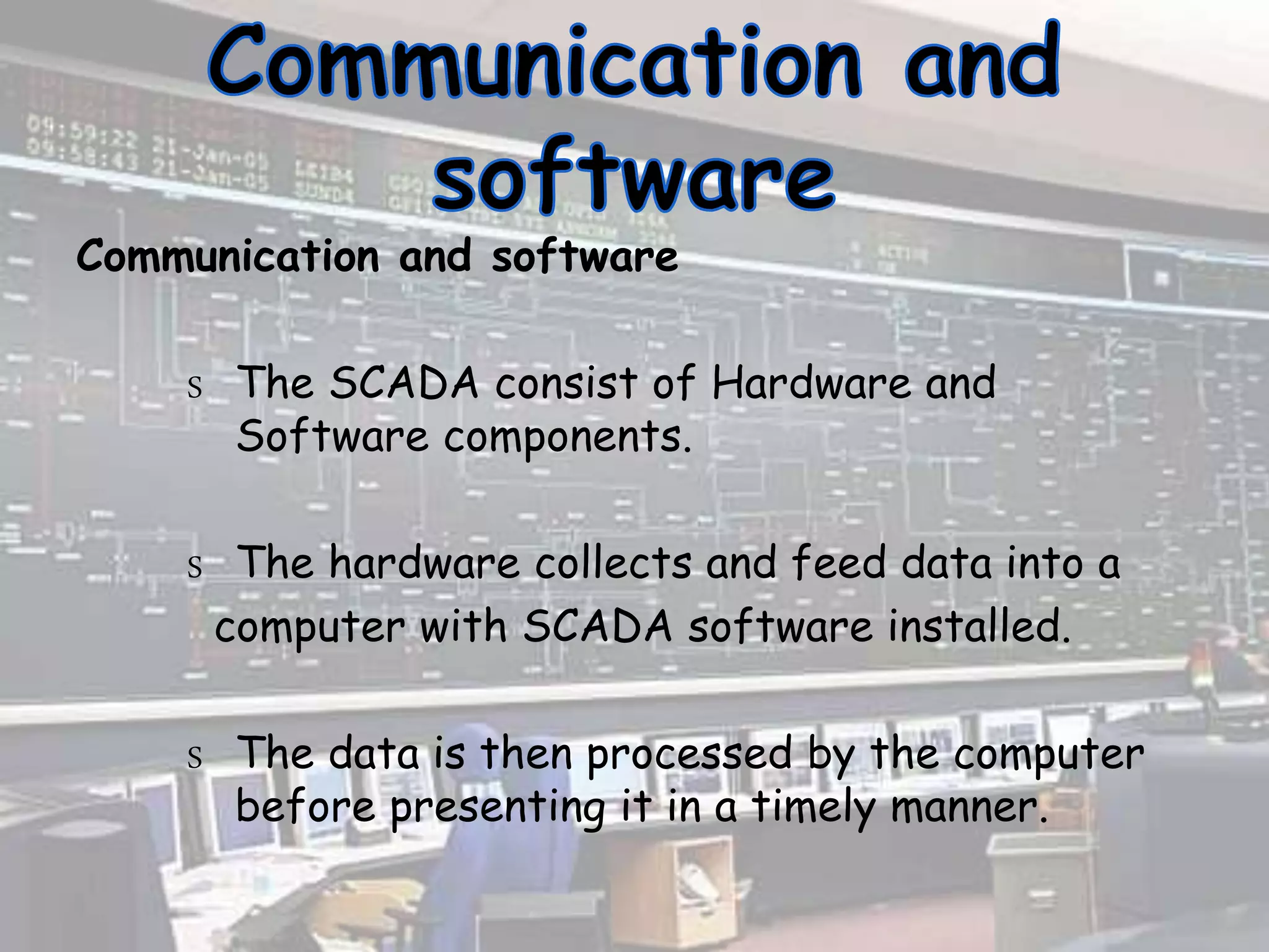 Communication and software
S The SCADA consist of Hardware and
Software components.
S The hardware collects and feed data into a
computer with SCADA software installed.
S The data is then processed by the computer
before presenting it in a timely manner.
 