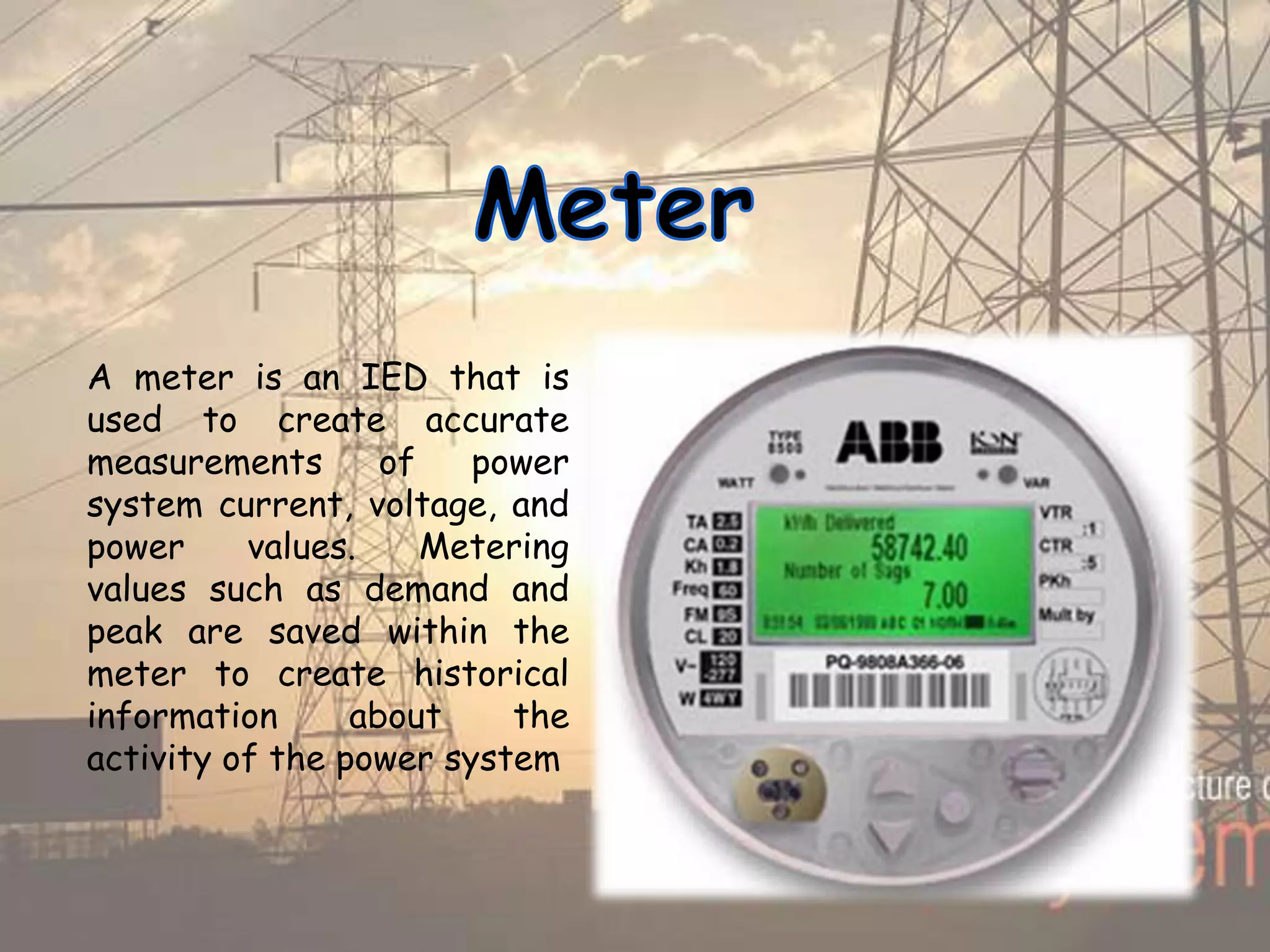 A meter is an IED that is
used to create accurate
measurements of power
system current, voltage, and
power values. Metering
values such as demand and
peak are saved within the
meter to create historical
information about the
activity of the power system
 