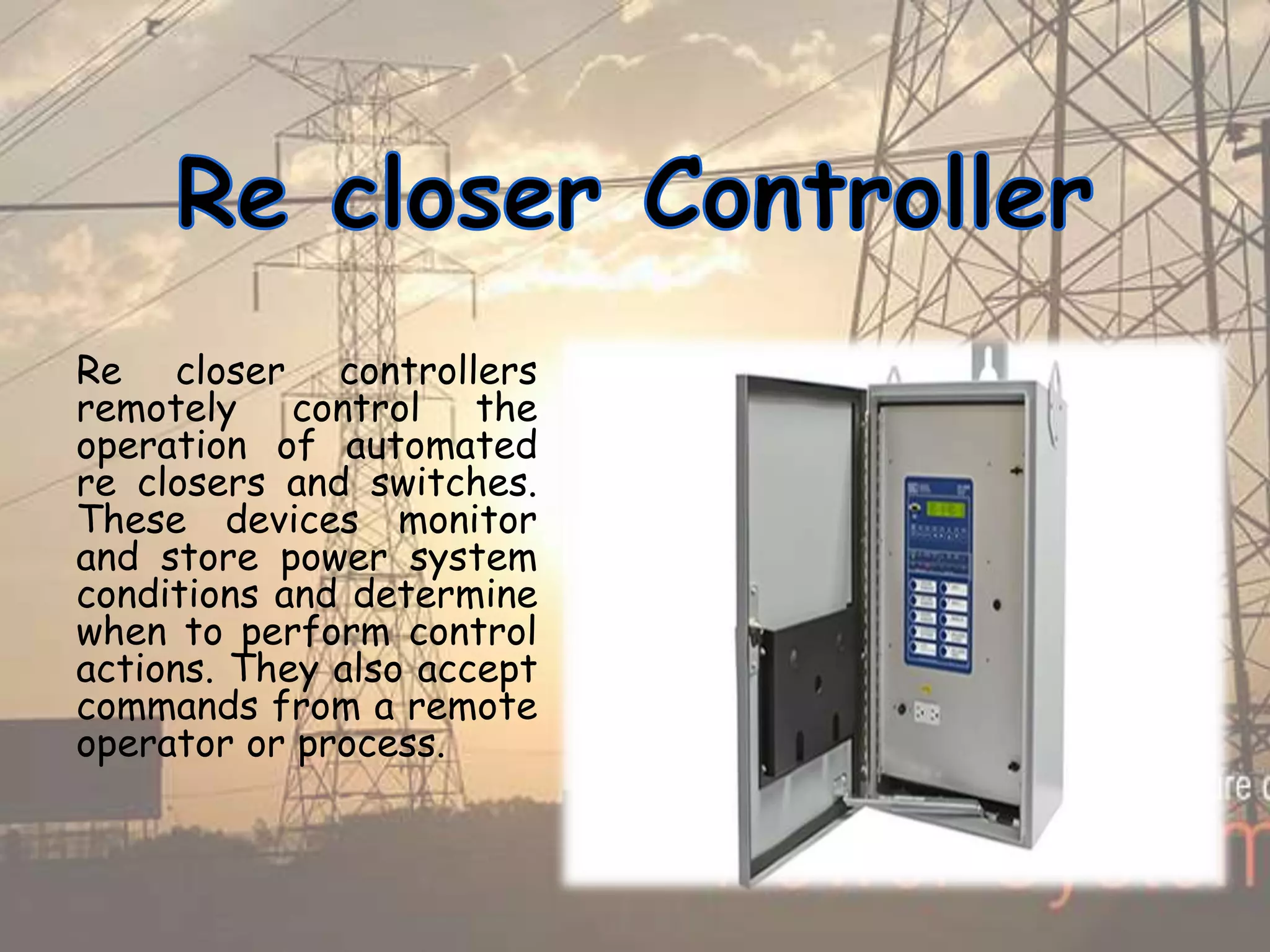 Re closer controllers
remotely control the
operation of automated
re closers and switches.
These devices monitor
and store power system
conditions and determine
when to perform control
actions. They also accept
commands from a remote
operator or process.
 