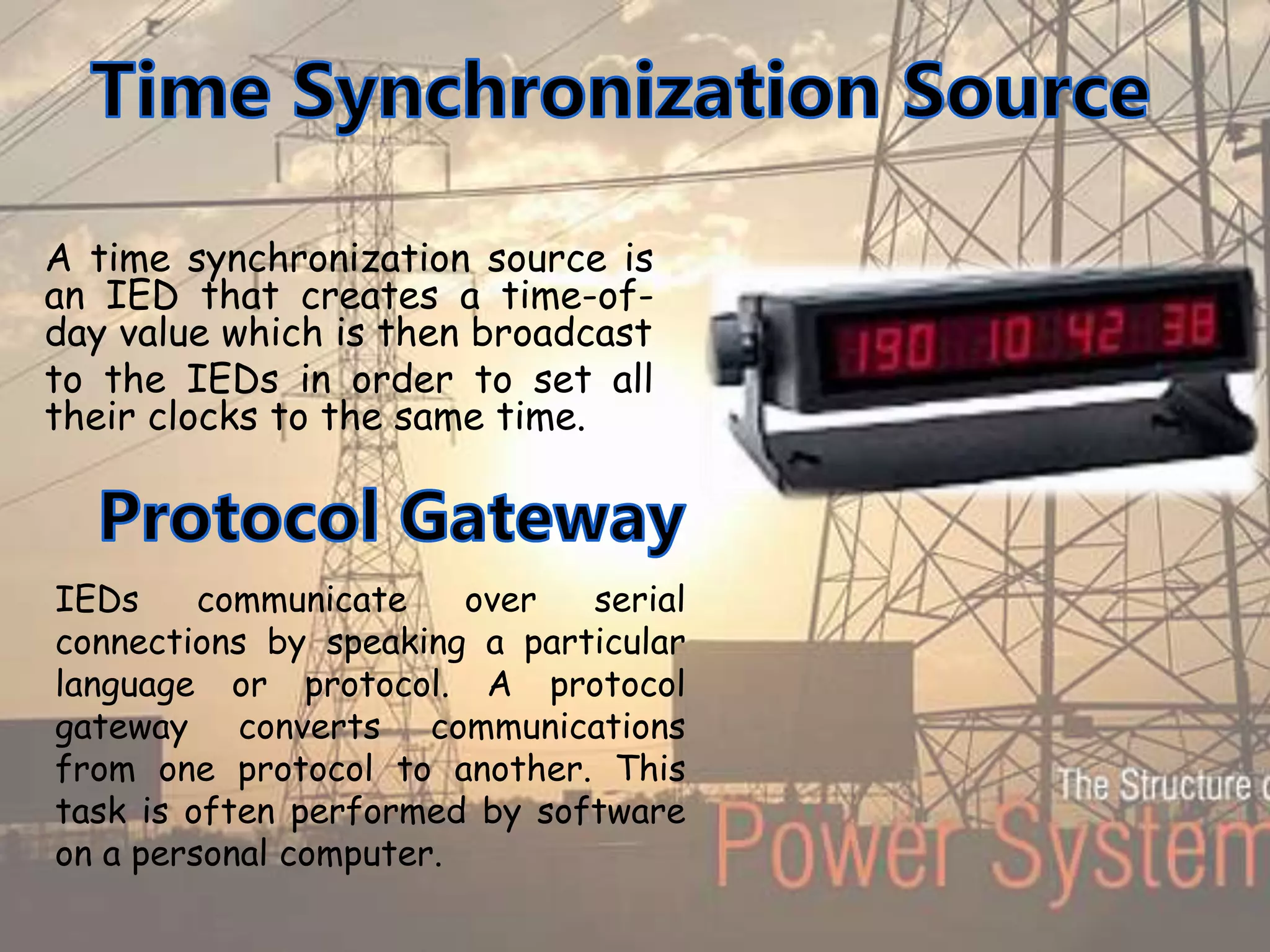 A time synchronization source is
an IED that creates a time-of-
day value which is then broadcast
to the IEDs in order to set all
their clocks to the same time.
IEDs communicate over serial
connections by speaking a particular
language or protocol. A protocol
gateway converts communications
from one protocol to another. This
task is often performed by software
on a personal computer.
 