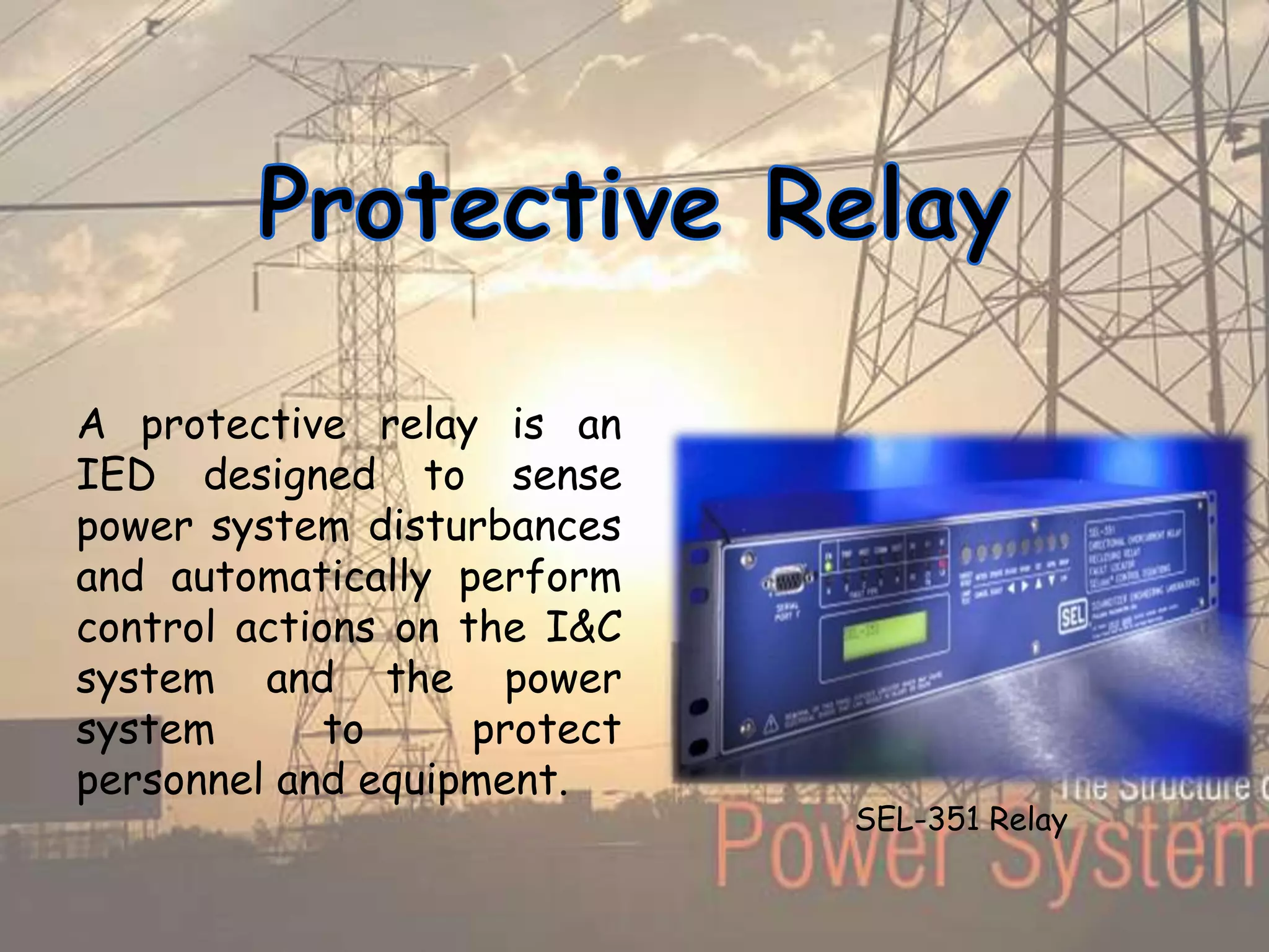 A protective relay is an
IED designed to sense
power system disturbances
and automatically perform
control actions on the I&C
system and the power
system to protect
personnel and equipment.
SEL-351 Relay
 