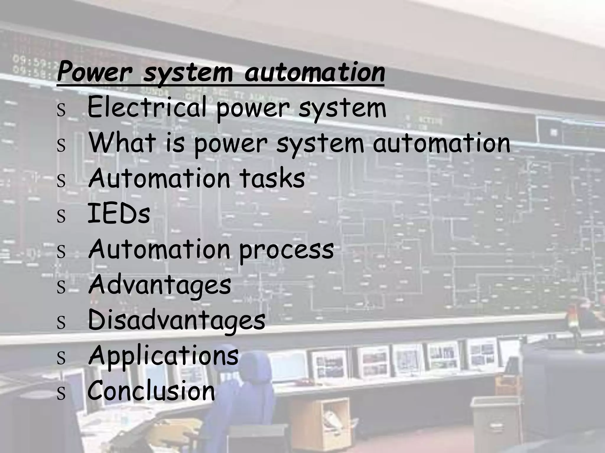Power system automation
S Electrical power system
S What is power system automation
S Automation tasks
S IEDs
S Automation process
S Advantages
S Disadvantages
S Applications
S Conclusion
 