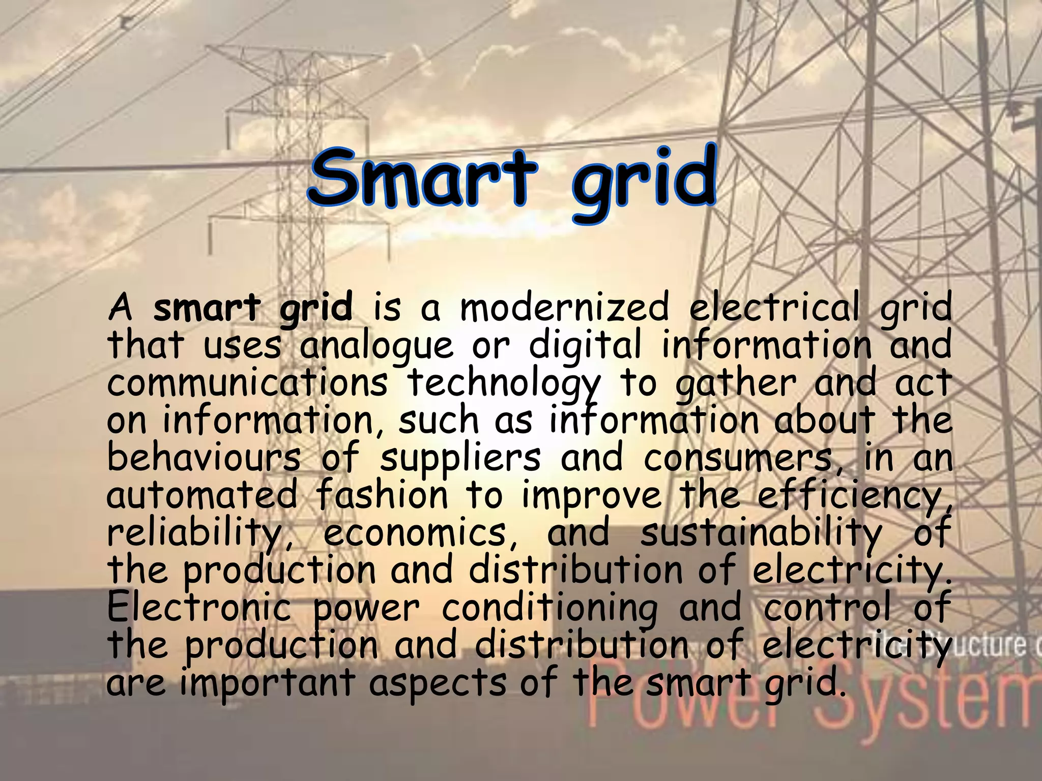 A smart grid is a modernized electrical grid
that uses analogue or digital information and
communications technology to gather and act
on information, such as information about the
behaviours of suppliers and consumers, in an
automated fashion to improve the efficiency,
reliability, economics, and sustainability of
the production and distribution of electricity.
Electronic power conditioning and control of
the production and distribution of electricity
are important aspects of the smart grid.
 
