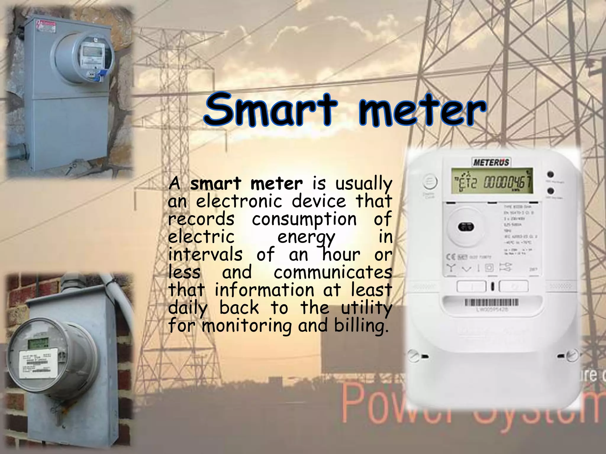 A smart meter is usually
an electronic device that
records consumption of
electric energy in
intervals of an hour or
less and communicates
that information at least
daily back to the utility
for monitoring and billing.
 
