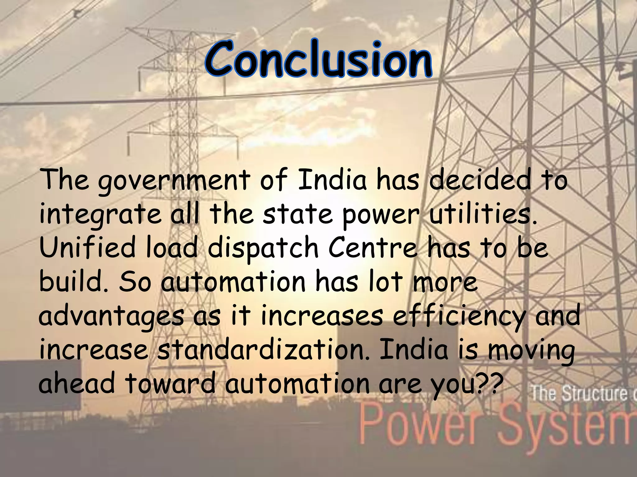 The government of India has decided to
integrate all the state power utilities.
Unified load dispatch Centre has to be
build. So automation has lot more
advantages as it increases efficiency and
increase standardization. India is moving
ahead toward automation are you??
 
