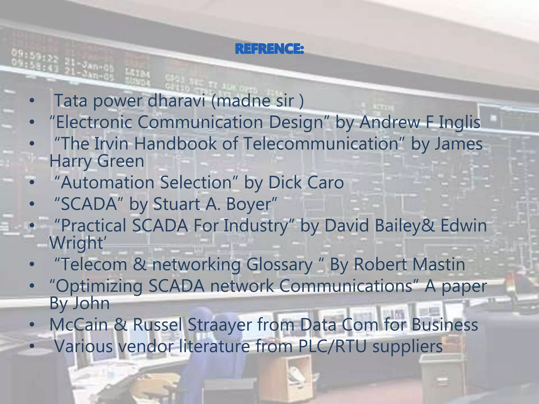 • Tata power dharavi (madne sir )
• “Electronic Communication Design” by Andrew F Inglis
• “The Irvin Handbook of Telecommunication” by James
Harry Green
• “Automation Selection” by Dick Caro
• “SCADA” by Stuart A. Boyer”
• “Practical SCADA For Industry” by David Bailey& Edwin
Wright’
• “Telecom & networking Glossary “ By Robert Mastin
• “Optimizing SCADA network Communications” A paper
By John
• McCain & Russel Straayer from Data Com for Business
• Various vendor literature from PLC/RTU suppliers
 