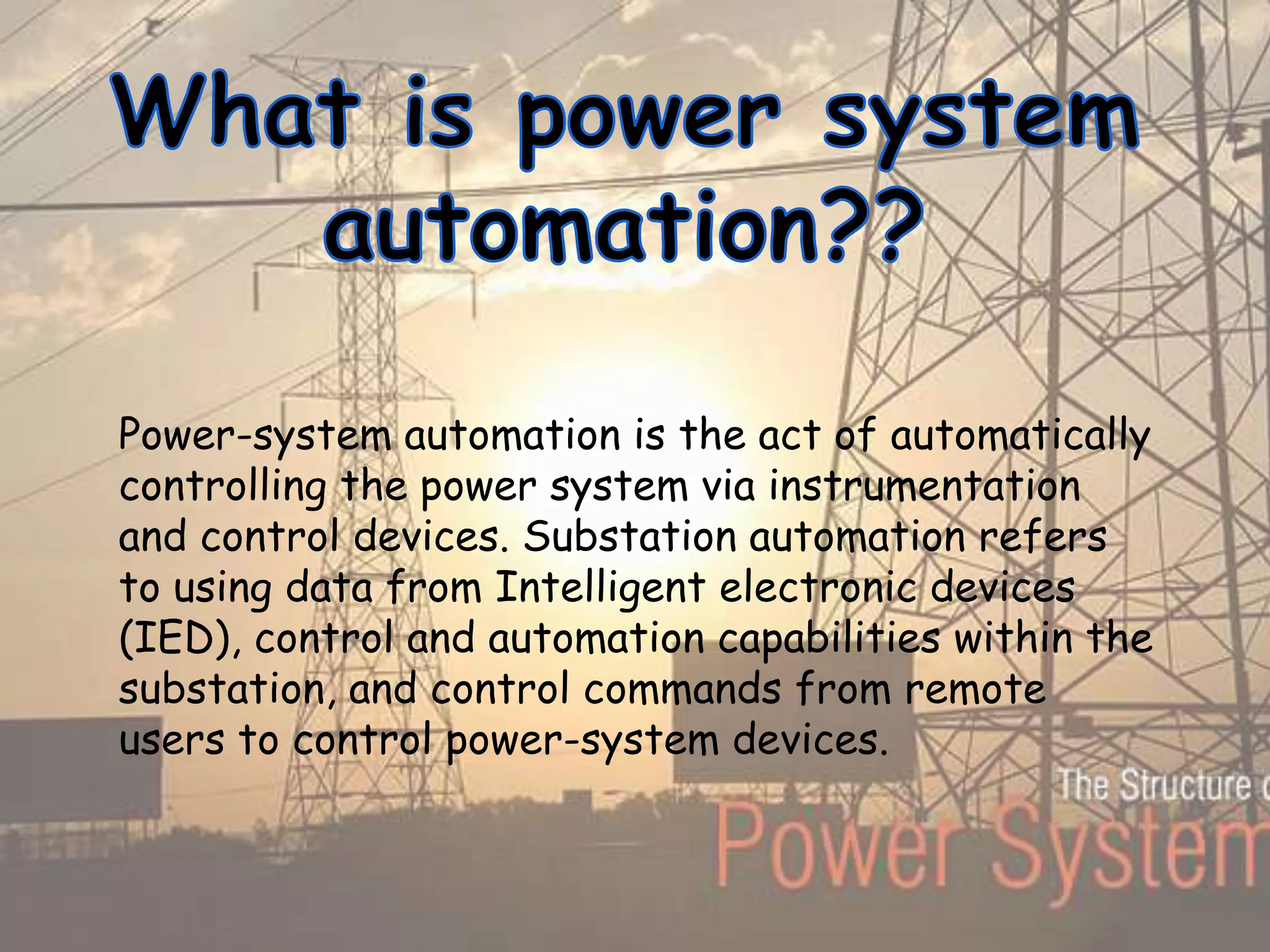 Power-system automation is the act of automatically
controlling the power system via instrumentation
and control devices. Substation automation refers
to using data from Intelligent electronic devices
(IED), control and automation capabilities within the
substation, and control commands from remote
users to control power-system devices.
 