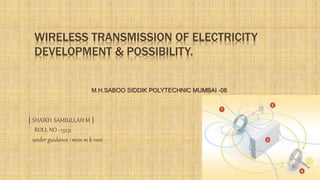 WIRELESS TRANSMISSION OF ELECTRICITY
DEVELOPMENT & POSSIBILITY.
| SHAIKH SAMIULLAH M |
ROLL NO : 13231
under guidance : miss m k vani
M.H.SABOO SIDDIK POLYTECHNIC MUMBAI -08
 