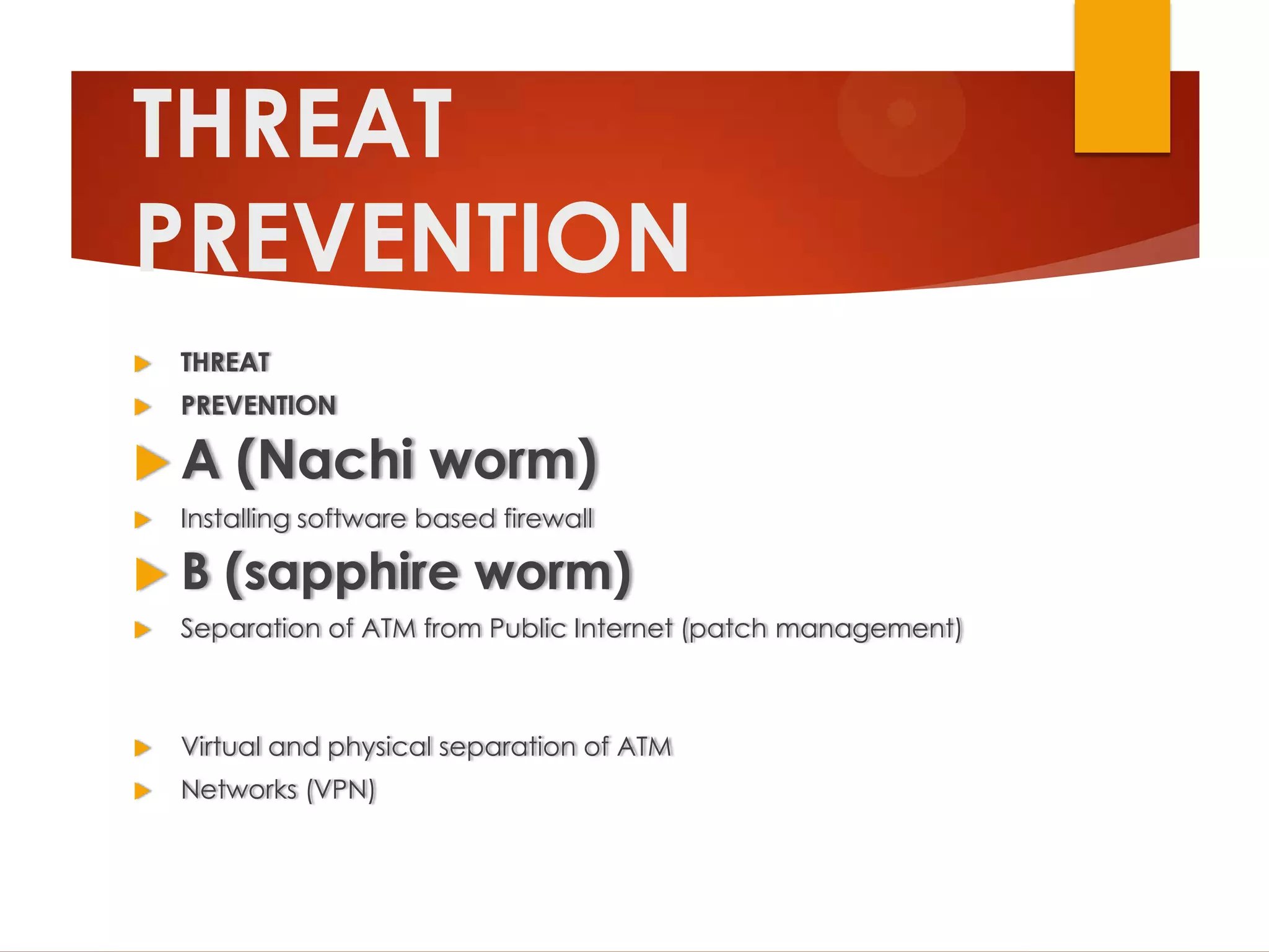 THREAT
PREVENTION
   THREAT
   PREVENTION

A      (Nachi worm)
   Installing software based firewall

B     (sapphire worm)
   Separation of ATM from Public Internet (patch management)



   Virtual and physical separation of ATM
   Networks (VPN)
 