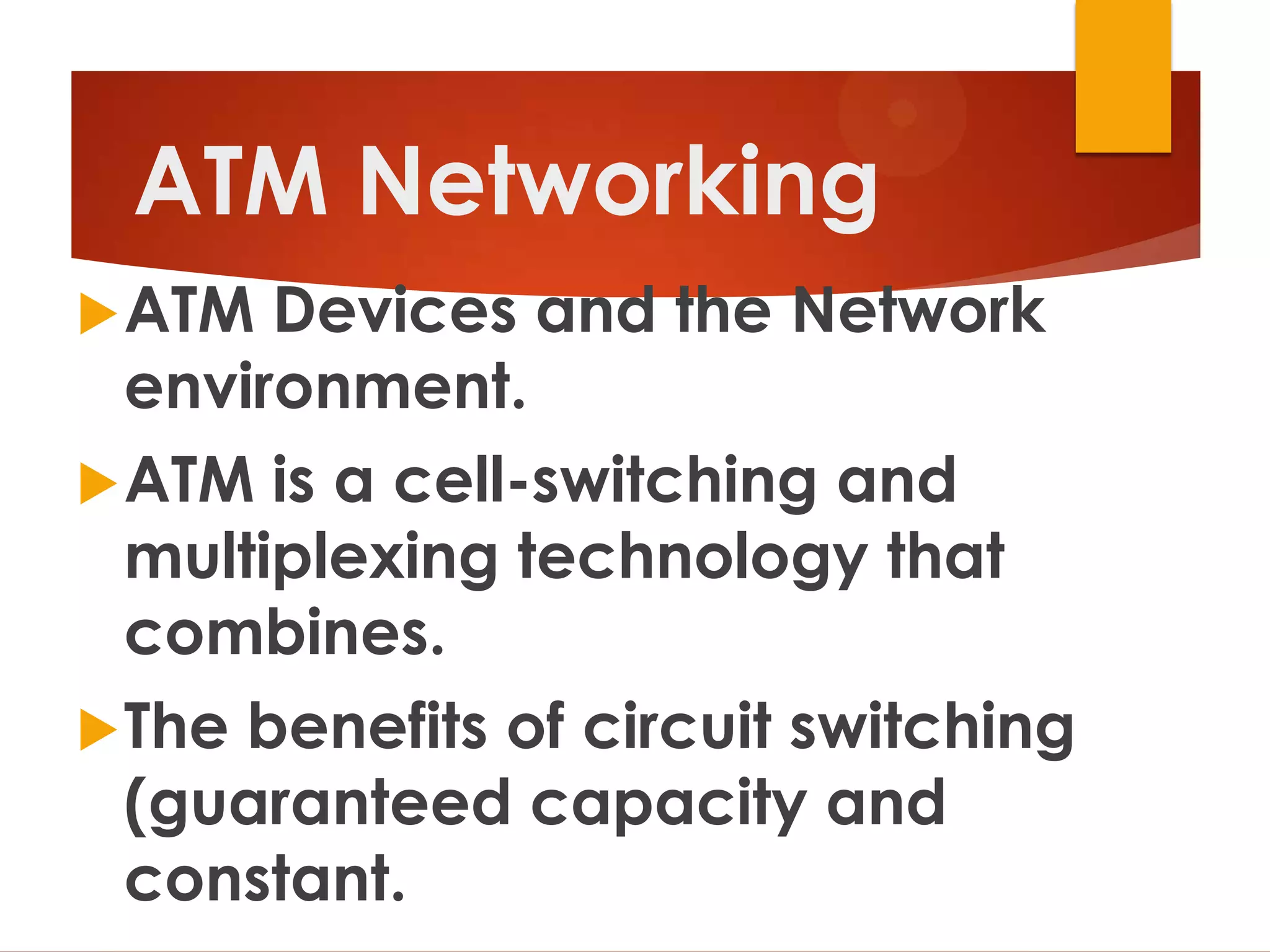 ATM Networking
 ATM  Devices and the Network
  environment.
 ATM is a cell-switching and
  multiplexing technology that
  combines.
 The benefits of circuit switching
  (guaranteed capacity and
  constant.
 
