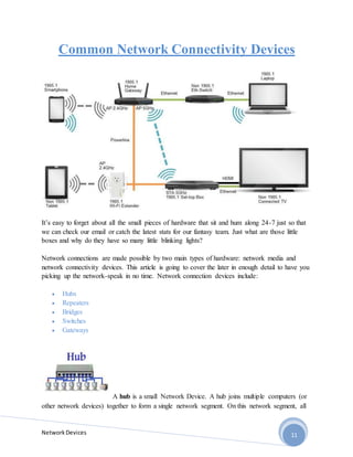 NetworkDevices 11
Common Network Connectivity Devices
It’s easy to forget about all the small pieces of hardware that sit and hum along 24-7 just so that
we can check our email or catch the latest stats for our fantasy team. Just what are those little
boxes and why do they have so many little blinking lights?
Network connections are made possible by two main types of hardware: network media and
network connectivity devices. This article is going to cover the later in enough detail to have you
picking up the network-speak in no time. Network connection devices include:
 Hubs
 Repeaters
 Bridges
 Switches
 Gateways
A hub is a small Network Device. A hub joins multiple computers (or
other network devices) together to form a single network segment. On this network segment, all
 