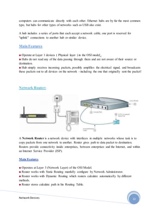 NetworkDevices 12
computers can communicate directly with each other. Ethernet hubs are by far the most common
type, but hubs for other types of networks such as USB also exist.
A hub includes a series of ports that each accept a network cable, one port is reserved for
"uplink" connections to another hub or similar device.
Main Features
■ Operate at Layer 1 devices ( Physical layer ) in the OSI model .
■ Hubs do not read any of the data passing through them and are not aware of their source or
destination.
■ Hub simply receives incoming packets, possibly amplifies the electrical signal, and broadcasts
these packets out to all devices on the network - including the one that originally sent the packet!
Network Router:
A Network Router is a network device with interfaces in multiple networks whose task is to
copy packets from one network to another. Router gives path to data packet to destination.
Routers provide connectivity inside enterprises, between enterprises and the Internet, and within
an Internet Service Provider (ISP).
Main Features
■ Operates at Layer 3 (Network Layer) of the OSI Model.
■ Router works with Static Routing manfully configure by Network Administrator.
■ Router works with Dynamic Routing which routers calculate automatically by different
methods.
■ Router stores calculate path in his Routing Table.
 