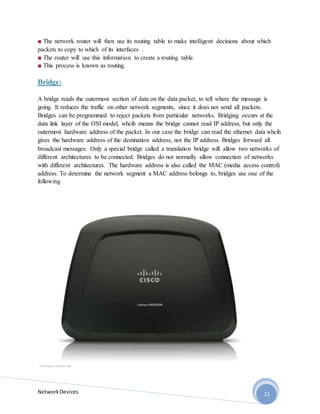 NetworkDevices 13
■ The network router will then use its routing table to make intelligent decisions about which
packets to copy to which of its interfaces .
■ The router will use this information to create a routing table.
■ This process is known as routing.
Bridge:
A bridge reads the outermost section of data on the data packet, to tell where the message is
going. It reduces the traffic on other network segments, since it does not send all packets.
Bridges can be programmed to reject packets from particular networks. Bridging occurs at the
data link layer of the OSI model, whcih means the bridge cannot read IP address, but only the
outermost hardware address of the packet. In our case the bridge can read the ethernet data whcih
gives the hardware address of the destination address, not the IP address. Bridges forward all
broadcast messages. Only a special bridge called a translation bridge will allow two networks of
different architectures to be connected. Bridges do not normally allow connection of networks
with different architectures. The hardware address is also called the MAC (media access control)
address. To determine the network segment a MAC address belongs to, bridges use one of the
following
 