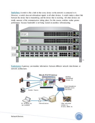NetworkDevices 14
Switches:A switch is like a hub in that every device on the network is connected to it.
However, a switch does not rebroadcast signals to all other devices. A switch makes a direct link
between the device that is transmitting and the device that is receiving. All other devices are
totally unaware of the communication taking place. For this reason, switches realize greater
performance because bandwidth is not being wasted on needless rebroadcasting.
Gateways:A gateway can translate information between different network data formats or
network architectures.
 