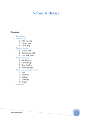 NetworkDevices 2
Network Device
Contents
 Introduction
 Network card
1. ARC Net card
2. Ethernet card
3. Token Ring
 Network Cables
1. Coaxial cable
2. Twisted pair cable
3. Fiber optic cable
 Network Topology
1. Bus Topology
2. Star Topology
3. Ring Topology
4. Mesh Topology
 Network Connectivity Devices
1. Hub
2. Repeaters
3. Switches
4. Gateways
5. Bridges
 Conclusion
 