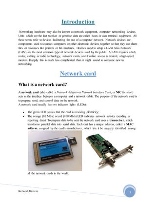 NetworkDevices 3
Introduction
Networking hardware may also be known as network equipment, computer networking devices.
Units which are the last receiver or generate data are called hosts or data terminal equipment. All
these terms refer to devices facilitating the use of a computer network. Network devices are
components used to connect computers or other electronic devices together so that they can share
files or resources like printers or fax machines. Devices used to setup a Local Area Network
(LAN) are the most common type of network devices used by the public. A LAN requires a hub,
router, cabling or radio technology, network cards, and if online access is desired, a high-speed
modem. Happily this is much less complicated than it might sound to someone new to
networking.
Network card
What is a network card?
A network card (also called a Network Adapter or Network Interface Card, or NIC for short)
acts as the interface between a computer and a network cable. The purpose of the network card is
to prepare, send, and control data on the network.
A network card usually has two indicator lights (LEDs):
 The green LED shows that the card is receiving electricity;
 The orange (10 Mb/s) or red (100 Mb/s) LED indicates network activity (sending or
receiving data). To prepare data to be sent the network card uses a transceiver, which
transforms parallel data into serial data. Each cart has a unique address, called a MAC
address, assigned by the card's manufacturer, which lets it be uniquely identified among
all the network cards in the world.
 