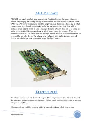 NetworkDevices 4
ARC Net card
ARCNET is a widely-installed local area network (LAN) technology that uses a token-bus
scheme for managing line sharing among the workstations and other devices connected on the
LAN. The LAN server continuously circulates empty message frames on a bus (a line in which
every message goes through every device on the line and a device uses only those with its
address). When a device wants to send a message, it inserts a "token" (this can be as simple as
setting a token bit to 1) in an empty frame in which it also inserts the message. When the
destination device or LAN server reads the message, it resets the token to 0 so that the frame can
be reused by any other device. The scheme is very efficient when traffic increases since all
devices are afforded the same opportunity to use the shared network.
Ethernet card
An Ethernet card is one kind of network adapter. These adapters support the Ethernet standard
for high-speed network connections via cables. Ethernet cards are sometimes known as network
interface cards (NICs).
Ethernet cards are available in several different standard packages called form factors:
 