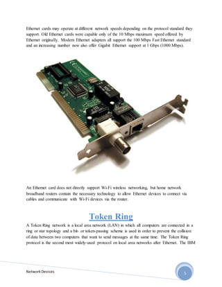 NetworkDevices 5
Ethernet cards may operate at different network speeds depending on the protocol standard they
support. Old Ethernet cards were capable only of the 10 Mbps maximum speed offered by
Ethernet originally. Modern Ethernet adapters all support the 100 Mbps Fast Ethernet standard
and an increasing number now also offer Gigabit Ethernet support at 1 Gbps (1000 Mbps).
An Ethernet card does not directly support Wi-Fi wireless networking, but home network
broadband routers contain the necessary technology to allow Ethernet devices to connect via
cables and communicate with Wi-Fi devices via the router.
Token Ring
A Token Ring network is a local area network (LAN) in which all computers are connected in a
ring or star topology and a bit- or token-passing scheme is used in order to prevent the collision
of data between two computers that want to send messages at the same time. The Token Ring
protocol is the second most widely-used protocol on local area networks after Ethernet. The IBM
 