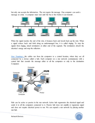 NetworkDevices 9
but only one accepts the information. The rest regrets the message. One computer can send a
message at a time. A computer must wait until the bus is free before it can transmit .
When the signal reaches the end of the wire, it bounces back and travels back up the wire. When
a signal echoes back and forth along an undermanaged bus, it is called ringing. To stop the
signals from ringing, attach terminators at either end of the segment. The terminators absorb the
electrical energy and stop the reflection.
Star Topology: the cables run from the computers to a central location, where they are all
connected by a device called a hub. Each computer on a star network communicates with a
central hub that resends the message either to all the computers or only to the destination
Computers
Hub can be active or passive in the star network Active hub regenerates the electrical signal and
sends it to all the computers connected to it. Passive hub does not amplify or regenerate signal
and does not require electrical power to run. We can expand a star network by placing another
star hub.
 