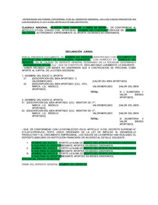 - INTERVENIR EN FORMA |TIPOFIRMA| CON EL GERENTE GENERAL, EN LOS CASOS PREVISTOS EN
LOS INCISOS E, F, G Y H DEL ARTÍCULO 8º DEL ESTATUTO.
CLAUSULA ADICIONAL <SI SOCIO TIENE CÓNYUGE o UNIÓN DE HECHO>.- DE CONFORMIDAD AL
ARTICULO 315 DEL CODIGO CIVIL, INTERVIENE: [NOMBRE DEL CONYUGE] CÓNYUGE DE: [NOMBRE
DEL SOCIO], AUTORIZANDO EXPRESAMENTE EL APORTE EN BIENES NO DINERARIOS.
DECLARACIÓN JURADA
POR EL PRESENTE DOCUMENTO, YO [NOMBRE DEL GERENTE] IDENTIFICADO CON [DOCUMENTO DE
IDENTIDAD (DNI, CARNET DE EXTRANJERÍA, PASAPORTE)], CON DOMICILIO EN [DOMICILIO DEL
GERENTE], EN MI CALIDAD DE GERENTE GENERAL DESIGNADO DE LA SOCIEDAD DENOMINADA
“[DENOMINACIÓN SOCIAL] S.A.”, QUE SE CONSTITUYE, DECLARO BAJO JURAMENTO LO SIGUIENTE:
- HABER RECIBIDO LOS BIENES NO DINERARIOS QUE A CONTINUACIÓN SE PRECISAN, COMO
APORTE AL CAPITAL DE LA CITADA SOCIEDAD:
1.- [NOMBRE DEL SOCIO 1], APORTA:
01 [DESCRIPCIÓN DEL BIEN APORTADO 1]
VALOR/MERCADO [VALOR DEL BIEN APORTADO].
02 [DESCRIPCIÓN DEL BIEN APORTADO 2] EJ. CPU,
MARCA : LG, MODELO, VALOR/MERCADO [VALOR DEL BIEN
APORTADO].
TOTAL: S/ [ SUMATORIA 1
VALOR BIENES
APORTADO].
2.- [NOMBRE DEL SOCIO 2], APORTA:
01 [DESCRIPCIÓN DEL BIEN APORTADO 2] EJ. MONITOR DE 17",
MARCA : LG, MODELO, VALOR/MERCADO [VALOR DEL BIEN
APORTADO].
02 [DESCRIPCIÓN DEL BIEN APORTADO 2] EJ. MONITOR DE 17",
MARCA : LG, MODELO, VALOR/MERCADO [VALOR DEL BIEN
APORTADO].
TOTAL: S/ [SUMATORIA 2
VALOR BIENES
APORTADO].
- QUE, DE CONFORMIDAD CON LO ESTABLECIDO EN EL ARTÍCULO 10 DEL DECRETO SUPREMO N°
013-2013-PRODUCE, TEXTO UNICO ORDENADO DE LA LEY DE IMPULSO AL DESARROLLO
PRODUCTIVO Y AL CRECIMIENTO EMPRESARIAL, LOS SOCIOS DE LA EMPRESA HAN REALIZADO EL
DEPÓSITO BANCARIO EN INSTITUCIÓN FINANCIERA DE ACUERDO AL DETALLE SIGUIENTE:
1. [NOMBRE DEL SOCIO 1] APORTÓ LA SUMA DE [MONTO DEL APORTE EN BIENES DINERARIOS
S/ QUE PAGA EL SOCIO 1] MEDIANTE APORTES EN BIENES DINERARIOS.
2. [NOMBRE DEL SOCIO 2] APORTÓ LA SUMA DE [MONTO DEL APORTE EN BIENES DINERARIOS
S/ QUE PAGA EL SOCIO 2] MEDIANTE APORTES EN BIENES DINERARIOS.
N. [NOMBRE DEL SOCIO N] APORTÓ LA SUMA DE [MONTO DEL APORTE EN BIENES DINERARIOS
S/ QUE PAGA EL SOCIO N] MEDIANTE APORTES EN BIENES DINERARIOS.
[PROVINCIA], [FECHA REGISTRO].
FIRMA DEL GERENTE GENERAL |NOMBRE DEL GERENTE|
 