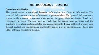 Questionnaire Design:
The questionnaire is consisted Personal information and General information. The
personal information is made of customer’s personal data. The general information is
related to the customer’s opinion about online shopping, their satisfaction level, and
company’s services. The aim was to check that the issues were pertinent and the
questions were clear, understandable and comprehensible. I have collected primary data
through pretest one questionnaire and finally trough a set of questionnaire. I have used
SPSS software to analyze the data.
METHODOLOGY (CONTD.)
 