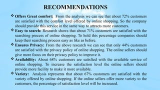  Offers Great comfort: From the analysis we can see that about 72% customers
are satisfied with the comfort level offered by online shopping. So the company
should provide this service in the same way to attracts more customers.
 Easy to search: Research shows that about 71% customers are satisfied with the
searching process of online shopping. To hold this percentage companies should
keep their searching process easy as like as before.
 Ensures Privacy: From the above research we can see that only 44% customers
are satisfied with the privacy policy of online shopping. The online sellers should
give more focus on their privacy policy to improve it.
 Availability: About 68% customers are satisfied with the available service of
online shopping. To increase the satisfaction level the online sellers should
provide more facility to make it more available.
 Variety: Analysis represents that about 67% customers are satisfied with the
variety offered by online shopping. If the online sellers offer more variety to the
customers, the percentage of satisfaction level will be increased.
RECOMMENDATIONS
 