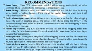  Saves Energy: About 52% customers are satisfied with the energy saving facility of online
shopping. These features should be modified to attract than before.
 Saves Money: Research shows that about 54% customers are satisfied with the money
saving facility of online shopping. If the cost of the product becomes lower, then it will
satisfy more customers.
 Easier discreet purchase: About 59% customers are agreed with that the online shopping
makes the discreet purchase easier. The online sellers should make the privacy of the
customers stronger than before so that the customers can feel that online shopping is better
for their discreet purchase.
 Fulfills expectation: Only 52% customers are said that the online shopping meets their
expectation. So the sellers must consider the demand of the customers of online shopping to
increase their participation.
 Easier payment: Through the analysis of online shopping we can see that 55% customers
are satisfied with the payment option of online shopping. The online sellers should make the
payment option easier so that the customers can easily adopt it.
 Home delivery system: About 58% of customers are satisfied with the home delivery
system provided by online sellers. The sellers should give more focus on these features so
that the customers can easily get the product according to their expectations.
RECOMMENDATIONS
 