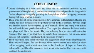 CONCLUSION
 Online shopping is a new idea and since the e- commerce protocol by the
government of Bangladesh it has become much easier and popular in Bangladesh.
Online shopping is rapidly growing in Bangladesh. Online shopping increases
during Eid, puja or other festivals.
 There are a lots of online shopping sites have emerged in Bangladesh. Buying and
selling has also increased on the popular social media Facebook. Several shops
and fashion houses have cropped up on Facebook. There are many web portals
that sell and deliver goods themselves. The buyer just chooses the items online
and plays with his or her cards. They are offering their services with attractive
features. They are trying their best to satisfy their customers. But in some cases
they are not capable of satisfying their customers properly.
 Their customers have some objection and suggestion about online shopping sites.
This study will help to find out the area where the customers have objection about
online shopping, which attributes have to be developed. I hope in future the
online sellers will be able to recover their weak point and will become successful
to attract the customers.
 