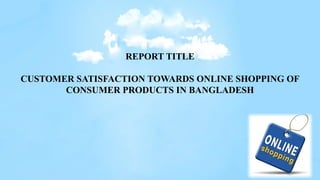 REPORT TITLE
CUSTOMER SATISFACTION TOWARDS ONLINE SHOPPING OF
CONSUMER PRODUCTS IN BANGLADESH
 
