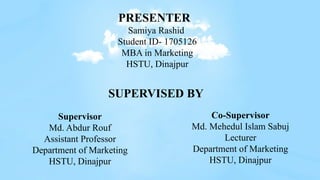 PRESENTER
Samiya Rashid
Student ID- 1705126
MBA in Marketing
HSTU, Dinajpur
Supervisor
Md. Abdur Rouf
Assistant Professor
Department of Marketing
HSTU, Dinajpur
Co-Supervisor
Md. Mehedul Islam Sabuj
Lecturer
Department of Marketing
HSTU, Dinajpur
SUPERVISED BY
 