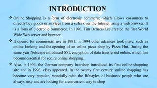 INTRODUCTION
 Online Shopping is a form of electronic commerce which allows consumers to
directly buy goods or services from a seller over the Internet using a web browser. It
is a form of electronic commerce. In 1990, Tim Berners Lee created the first World
Wide Web server and browser.
 It opened for commercial use in 1991. In 1994 other advances took place, such as
online banking and the opening of an online pizza shop by Pizza Hut. During the
same year Netscape introduced SSL encryption of data transferred online, which has
become essential for secure online shopping.
 Also, in 1994, the German company Intershop introduced its first online shopping
site and in 1996, eBay appeared. In the twenty first century, online shopping has
become very popular, especially with the lifestyles of business people who are
always busy and are looking for a convenient way to shop.
 
