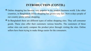 INTRODUCTION (CONTD.)
 Online shopping has become very popular in the modern business world. Like other
countries, in Bangladesh online shopping has grown very fast. Now-a-days people of
our country prefer online shopping.
 In Bangladesh there are different types of online shopping sites. They sell consumer
goods. These sites offer their customers various benefits. The customers of these
online sites can easily compare the product price through visiting the sites. Online
sellers have been trying to make things easier for the consumers.
 