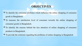  To identify the consumer attributes which influence the online shopping of consumer
goods in Bangladesh.
 To measure the satisfaction level of consumer towards the online shopping of
consumer goods in Bangladesh.
 To identify the reasons behind the less attention of online shopping of consumer
products in Bangladesh.
 To provide the solutions regarding the problems of online shopping in Bangladesh
OBJECTIVES
 