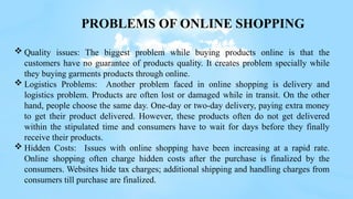  Quality issues: The biggest problem while buying products online is that the
customers have no guarantee of products quality. It creates problem specially while
they buying garments products through online.
 Logistics Problems: Another problem faced in online shopping is delivery and
logistics problem. Products are often lost or damaged while in transit. On the other
hand, people choose the same day. One-day or two-day delivery, paying extra money
to get their product delivered. However, these products often do not get delivered
within the stipulated time and consumers have to wait for days before they finally
receive their products.
 Hidden Costs: Issues with online shopping have been increasing at a rapid rate.
Online shopping often charge hidden costs after the purchase is finalized by the
consumers. Websites hide tax charges; additional shipping and handling charges from
consumers till purchase are finalized.
PROBLEMS OF ONLINE SHOPPING
 