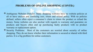  Ambiguous Websites Policies: Many shopping websites have no website policies at
all or have unclear and confusing user, return and refund policy. With no policies
defined, sellers often reject a consumer’s claim to return the product or refund the
money. Some websites are also unclear with regards to warranty and guarantee on
products and buyers often end up purchasing faulty products with no product
warranty or replacement option.
 Security Problems: Most of the customers are worried about security of online
shopping. They do not know whether their information is secured or shared with third
parties. It is a big problem for online customers.
PROBLEMS OF ONLINE SHOPPING (CONTD.)
 