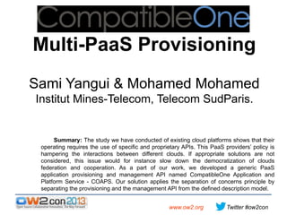 Multi-PaaS Provisioning
Sami Yangui & Mohamed Mohamed
Institut Mines-Telecom, Telecom SudParis.

Summary: The study we have conducted of existing cloud platforms shows that their
operating requires the use of specific and proprietary APIs. This PaaS providers’ policy is
hampering the interactions between different clouds. If appropriate solutions are not
considered, this issue would for instance slow down the democratization of clouds
federation and cooperation. As a part of our work, we developed a generic PaaS
application provisioning and management API named CompatibleOne Application and
Platform Service - COAPS. Our solution applies the separation of concerns principle by
separating the provisioning and the management API from the defined description model.
www.ow2.org

Twitter #ow2con

 