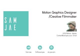 Sam
Jae
Motion Graphics Designer
/Creative Filmmaker
/in/thesamjae slo.jae.samSamJae
07517181444 : Mobile
Contact@samjae.co.uk : Email
 