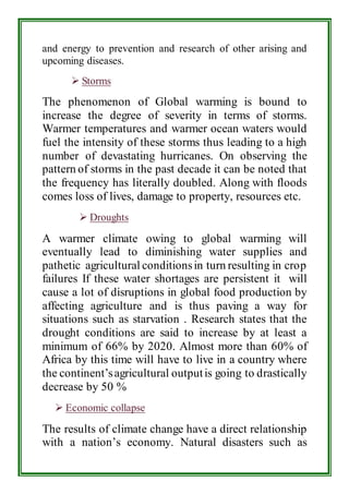 and energy to prevention and research of other arising and 
upcoming diseases. 
 Storms 
The phenomenon of Global warming is bound to 
increase the degree of severity in terms of storms. 
Warmer temperatures and warmer ocean waters would 
fuel the intensity of these storms thus leading to a high 
number of devastating hurricanes. On observing the 
pattern of storms in the past decade it can be noted that 
the frequency has literally doubled. Along with floods 
comes loss of lives, damage to property, resources etc. 
 Droughts 
A warmer climate owing to global warming will 
eventually lead to diminishing water supplies and 
pathetic agricultural conditions in turn resulting in crop 
failures If these water shortages are persistent it will 
cause a lot of disruptions in global food production by 
affecting agriculture and is thus paving a way for 
situations such as starvation . Research states that the 
drought conditions are said to increase by at least a 
minimum of 66% by 2020. Almost more than 60% of 
Africa by this time will have to live in a country where 
the continent’s agricultural output is going to drastically 
decrease by 50 % 
 Economic collapse 
The results of climate change have a direct relationship 
with a nation’s economy. Natural disasters such as 
 
