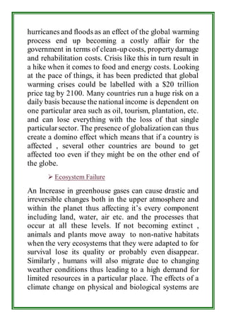 hurricanes and floods as an effect of the global warming 
process end up becoming a costly affair for the 
government in terms of clean-up costs, property damage 
and rehabilitation costs. Crisis like this in turn result in 
a hike when it comes to food and energy costs. Looking 
at the pace of things, it has been predicted that global 
warming crises could be labelled with a $20 trillion 
price tag by 2100. Many countries run a huge risk on a 
daily basis because the national income is dependent on 
one particular area such as oil, tourism, plantation, etc. 
and can lose everything with the loss of that single 
particular sector. The presence of globalization can thus 
create a domino effect which means that if a country is 
affected , several other countries are bound to get 
affected too even if they might be on the other end of 
the globe. 
 Ecosystem Failure 
An Increase in greenhouse gases can cause drastic and 
irreversible changes both in the upper atmosphere and 
within the planet thus affecting it’s every component 
including land, water, air etc. and the processes that 
occur at all these levels. If not becoming extinct , 
animals and plants move away to non-native habitats 
when the very ecosystems that they were adapted to for 
survival lose its quality or probably even disappear. 
Similarly , humans will also migrate due to changing 
weather conditions thus leading to a high demand for 
limited resources in a particular place. The effects of a 
climate change on physical and biological systems are 
 