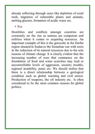 already reflecting through cases like depletion of coral 
reefs, migration of vulnerable plants and animals, 
melting glaciers, formation of acidic water etc. 
 War 
Hostilities and conflicts amongst countries are 
constantly on the rise as nations are competent and 
ruthless when it comes to acquiring resources. An 
important example of this is the genocide in the Darfur 
region situated in Sudan or the Somalian war with roots 
in the reduction of its natural resources due to the sole 
reasons of climate change. It is clearly evident that the 
increasing number of wars that commence on the 
foundation of food and water scarcities may lead to 
uncontrollable levels of aggression, security trouble, 
regional instability, panic etc. We should realize that 
there is a direct relationship between a geological 
condition such as global warming and civil unrest. 
Production of weapons, the oil industry etc. Is often 
considered to be the most common reasons for global 
politics. 
 