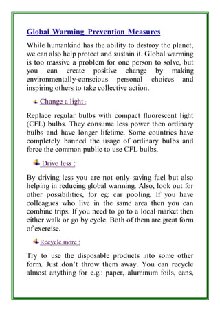 Global Warming Prevention Measures 
While humankind has the ability to destroy the planet, 
we can also help protect and sustain it. Global warming 
is too massive a problem for one person to solve, but 
you can create positive change by making 
environmentally-conscious personal choices and 
inspiring others to take collective action. 
Change a light : 
Replace regular bulbs with compact fluorescent light 
(CFL) bulbs. They consume less power then ordinary 
bulbs and have longer lifetime. Some countries have 
completely banned the usage of ordinary bulbs and 
force the common public to use CFL bulbs. 
Drive less : 
By driving less you are not only saving fuel but also 
helping in reducing global warming. Also, look out for 
other possibilities, for eg: car pooling. If you have 
colleagues who live in the same area then you can 
combine trips. If you need to go to a local market then 
either walk or go by cycle. Both of them are great form 
of exercise. 
Recycle more : 
Try to use the disposable products into some other 
form. Just don’t throw them away. You can recycle 
almost anything for e.g.: paper, aluminum foils, cans, 
 