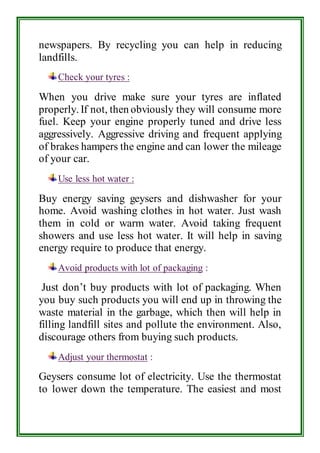 newspapers. By recycling you can help in reducing 
landfills. 
Check your tyres : 
When you drive make sure your tyres are inflated 
properly. If not, then obviously they will consume more 
fuel. Keep your engine properly tuned and drive less 
aggressively. Aggressive driving and frequent applying 
of brakes hampers the engine and can lower the mileage 
of your car. 
Use less hot water : 
Buy energy saving geysers and dishwasher for your 
home. Avoid washing clothes in hot water. Just wash 
them in cold or warm water. Avoid taking frequent 
showers and use less hot water. It will help in saving 
energy require to produce that energy. 
Avoid products with lot of packaging : 
Just don’t buy products with lot of packaging. When 
you buy such products you will end up in throwing the 
waste material in the garbage, which then will help in 
filling landfill sites and pollute the environment. Also, 
discourage others from buying such products. 
Adjust your thermostat : 
Geysers consume lot of electricity. Use the thermostat 
to lower down the temperature. The easiest and most 
 