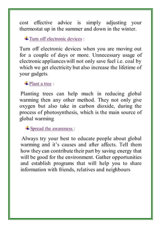 cost effective advice is simply adjusting your 
thermostat up in the summer and down in the winter. 
Turn off electronic devices : 
Turn off electronic devices when you are moving out 
for a couple of days or more. Unnecessary usage of 
electronic appliances will not only save fuel i.e. coal by 
which we get electricity but also increase the lifetime of 
your gadgets. 
Plant a tree : 
Planting trees can help much in reducing global 
warming then any other method. They not only give 
oxygen but also take in carbon dioxide, during the 
process of photosynthesis, which is the main source of 
global warming. 
Spread the awareness : 
Always try your best to educate people about global 
warming and it’s causes and after affects. Tell them 
how they can contribute their part by saving energy that 
will be good for the environment. Gather opportunities 
and establish programs that will help you to share 
information with friends, relatives and neighbours 
 