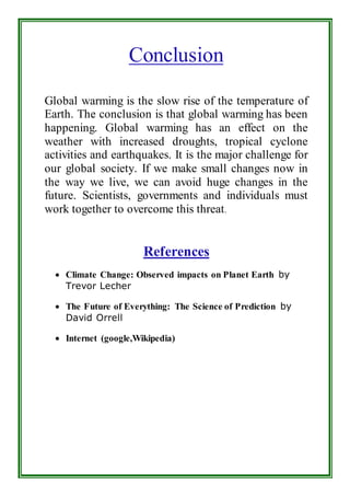 Conclusion 
Global warming is the slow rise of the temperature of 
Earth. The conclusion is that global warming has been 
happening. Global warming has an effect on the 
weather with increased droughts, tropical cyclone 
activities and earthquakes. It is the major challenge for 
our global society. If we make small changes now in 
the way we live, we can avoid huge changes in the 
future. Scientists, governments and individuals must 
work together to overcome this threat. 
References 
 Climate Change: Observed impacts on Planet Earth by 
Trevor Lecher 
 The Future of Everything: The Science of Prediction by 
David Orrell 
 Internet (google,Wikipedia) 
