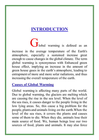 INTRODUCTION 
Global warming is defined as an 
increase in the average temperature of the Earth's 
atmosphere, especially a sustained increase great 
enough to cause changes in the global climate. The term 
global warming is synonymous with Enhanced green 
house effect, implying an increase in the amount of 
green house gases in the earth’s atmosphere, leading to 
entrapment of more and more solar radiations, and thus 
increasing the overall temperature of the earth. 
Causes of Global Warming 
Global warming is affecting many parts of the world. 
Due to global warming, the glaciers are melting which 
are causing the rise in the sea level. When the level of 
the sea rises, it causes danger to the people living in the 
low lying areas. So, this cause a big problem for the 
people, plants and animals living on the earth.When the 
level of the sea rises, it covers the plants and causes 
some of them to die. When they die, animals lose their 
main source of food. We, human beings lose our two 
sources of food, plants and animals. It may also force 
 