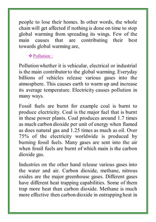 people to lose their homes. In other words, the whole 
chain will get affected if nothing is done on time to stop 
global warming from spreading its wings. Few of the 
main causes that are contributing their best 
towards global warming are, 
 Pollution : 
Pollution whether it is vehicular, electrical or industrial 
is the main contributor to the global warming. Everyday 
billions of vehicles release various gases into the 
atmosphere. This causes earth to warm up and increase 
its average temperature. Electricity causes pollution in 
many ways. 
Fossil fuels are burnt for example coal is burnt to 
produce electricity. Coal is the major fuel that is burnt 
in these power plants. Coal produces around 1.7 times 
as much carbon dioxide per unit of energy when flamed 
as does natural gas and 1.25 times as much as oil. Over 
75% of the electricity worldwide is produced by 
burning fossil fuels. Many gases are sent into the air 
when fossil fuels are burnt of which main is the carbon 
dioxide gas. 
Industries on the other hand release various gases into 
the water and air. Carbon dioxide, methane, nitrous 
oxides are the major greenhouse gases. Different gases 
have different heat trapping capabilities. Some of them 
trap more heat than carbon dioxide. Methane is much 
more effective then carbon dioxide in entrapping heat in 
 